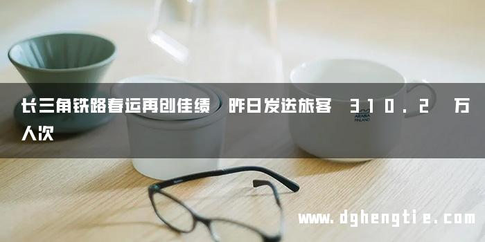 长三角铁路春运再创佳绩 昨日发送旅客 310.2 万人次